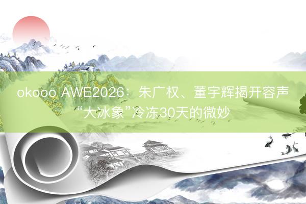 okooo AWE2026：朱广权、董宇辉揭开容声“大冰象”冷冻30天的微妙