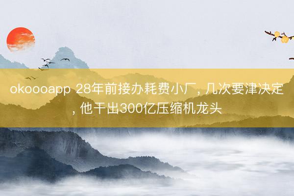 okoooapp 28年前接办耗费小厂, 几次要津决定, 他干出300亿压缩机龙头