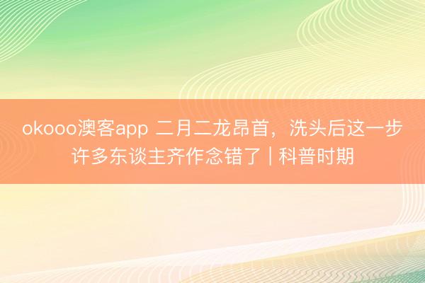 okooo澳客app 二月二龙昂首，洗头后这一步许多东谈主齐作念错了 | 科普时期
