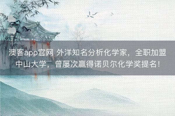澳客app官网 外洋知名分析化学家，全职加盟中山大学，曾屡次赢得诺贝尔化学奖提名！