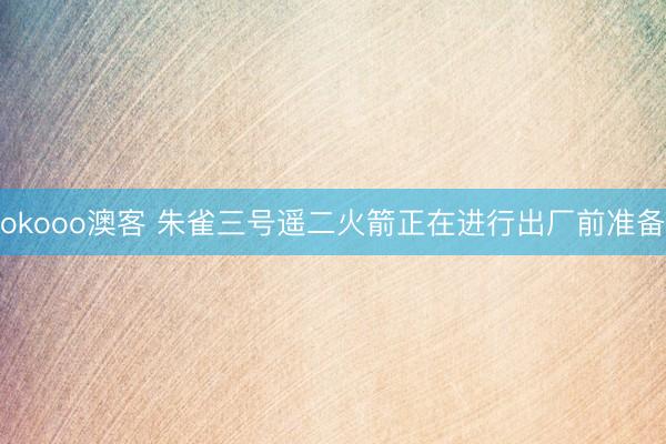 okooo澳客 朱雀三号遥二火箭正在进行出厂前准备