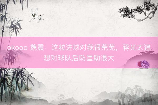 okooo 魏震：这粒进球对我很荒芜，蒋光太追想对球队后防匡助很大