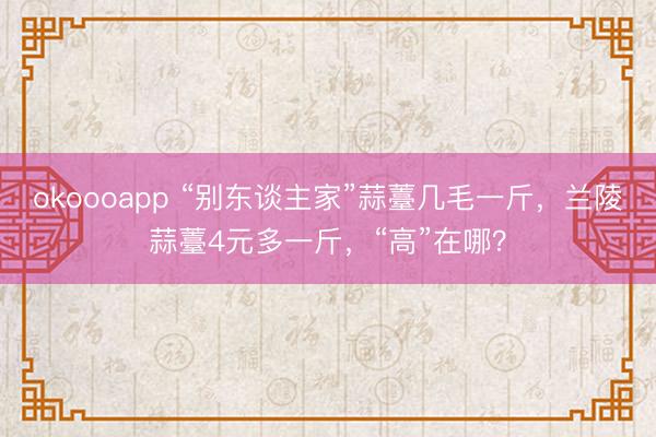 okoooapp “别东谈主家”蒜薹几毛一斤，兰陵蒜薹4元多一斤，“高”在哪？